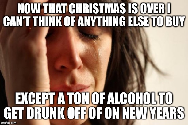 First World Problems | NOW THAT CHRISTMAS IS OVER I CAN’T THINK OF ANYTHING ELSE TO BUY; EXCEPT A TON OF ALCOHOL TO GET DRUNK OFF OF ON NEW YEARS | image tagged in memes,first world problems,true story,true story bro,happy new year | made w/ Imgflip meme maker