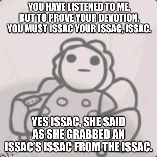 Issacs mom | YOU HAVE LISTENED TO ME. BUT TO PROVE YOUR DEVOTION, YOU MUST ISSAC YOUR ISSAC, ISSAC. YES ISSAC, SHE SAID AS SHE GRABBED AN ISSAC’S ISSAC FROM THE ISSAC. | image tagged in issacs mom | made w/ Imgflip meme maker