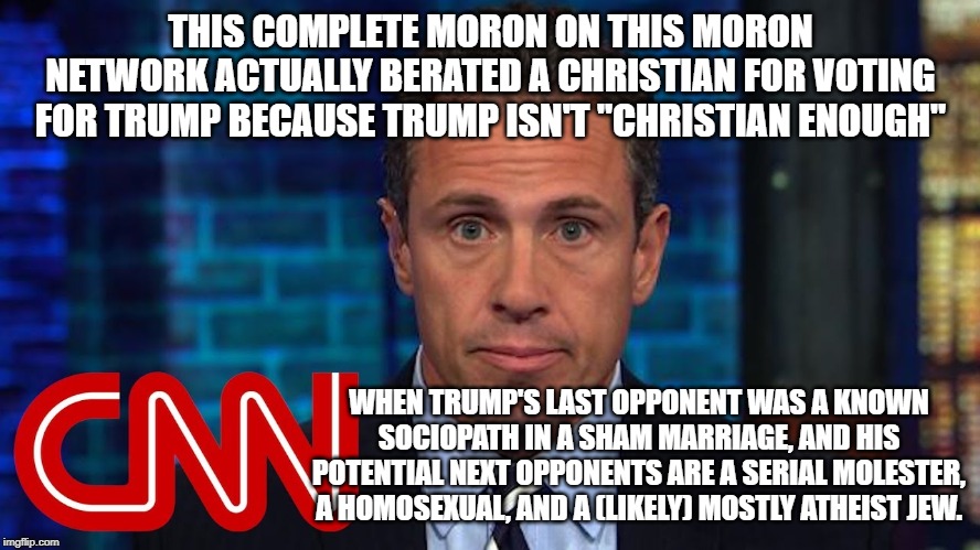 Cuomo is a moron | THIS COMPLETE MORON ON THIS MORON NETWORK ACTUALLY BERATED A CHRISTIAN FOR VOTING FOR TRUMP BECAUSE TRUMP ISN'T "CHRISTIAN ENOUGH"; WHEN TRUMP'S LAST OPPONENT WAS A KNOWN SOCIOPATH IN A SHAM MARRIAGE, AND HIS POTENTIAL NEXT OPPONENTS ARE A SERIAL MOLESTER, A HOMOSEXUAL, AND A (LIKELY) MOSTLY ATHEIST JEW. | image tagged in cuslomo,chris slowmofo,desperate | made w/ Imgflip meme maker