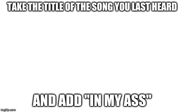 Blank image | TAKE THE TITLE OF THE SONG YOU LAST HEARD; AND ADD "IN MY ASS" | image tagged in blank image | made w/ Imgflip meme maker