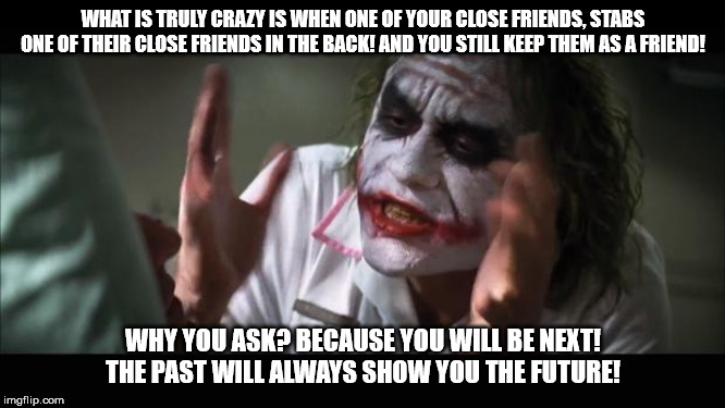 And everybody loses their minds Meme | WHAT IS TRULY CRAZY IS WHEN ONE OF YOUR CLOSE FRIENDS, STABS ONE OF THEIR CLOSE FRIENDS IN THE BACK! AND YOU STILL KEEP THEM AS A FRIEND! WHY YOU ASK? BECAUSE YOU WILL BE NEXT! THE PAST WILL ALWAYS SHOW YOU THE FUTURE! | image tagged in memes,and everybody loses their minds | made w/ Imgflip meme maker