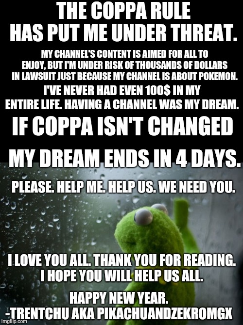 kermit window | THE COPPA RULE HAS PUT ME UNDER THREAT. MY CHANNEL'S CONTENT IS AIMED FOR ALL TO ENJOY, BUT I'M UNDER RISK OF THOUSANDS OF DOLLARS IN LAWSUIT JUST BECAUSE MY CHANNEL IS ABOUT POKEMON. I'VE NEVER HAD EVEN 100$ IN MY ENTIRE LIFE. HAVING A CHANNEL WAS MY DREAM. IF COPPA ISN'T CHANGED; MY DREAM ENDS IN 4 DAYS. PLEASE. HELP ME. HELP US. WE NEED YOU. I LOVE YOU ALL. THANK YOU FOR READING.
I HOPE YOU WILL HELP US ALL. HAPPY NEW YEAR.
-TRENTCHU AKA PIKACHUANDZEKROMGX | image tagged in kermit window | made w/ Imgflip meme maker