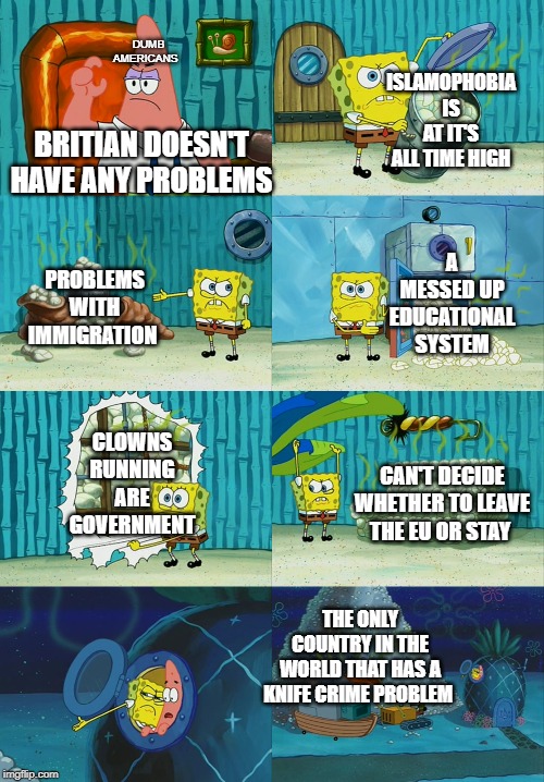 Spongebob diapers meme | ISLAMOPHOBIA IS AT IT'S ALL TIME HIGH; DUMB AMERICANS; BRITIAN DOESN'T HAVE ANY PROBLEMS; A MESSED UP EDUCATIONAL SYSTEM; PROBLEMS WITH IMMIGRATION; CLOWNS RUNNING ARE GOVERNMENT; CAN'T DECIDE WHETHER TO LEAVE THE EU OR STAY; THE ONLY COUNTRY IN THE WORLD THAT HAS A KNIFE CRIME PROBLEM | image tagged in spongebob diapers meme | made w/ Imgflip meme maker