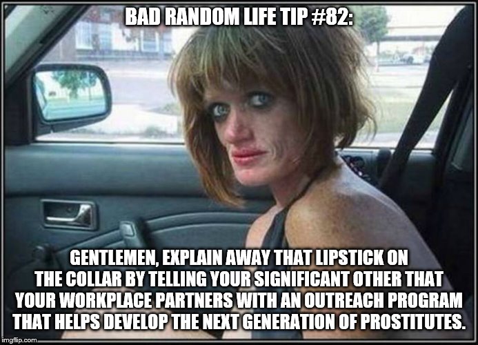 Ugly meth heroin addict Prostitute hoe in car | BAD RANDOM LIFE TIP #82:; GENTLEMEN, EXPLAIN AWAY THAT LIPSTICK ON THE COLLAR BY TELLING YOUR SIGNIFICANT OTHER THAT YOUR WORKPLACE PARTNERS WITH AN OUTREACH PROGRAM THAT HELPS DEVELOP THE NEXT GENERATION OF PROSTITUTES. | image tagged in ugly meth heroin addict prostitute hoe in car | made w/ Imgflip meme maker