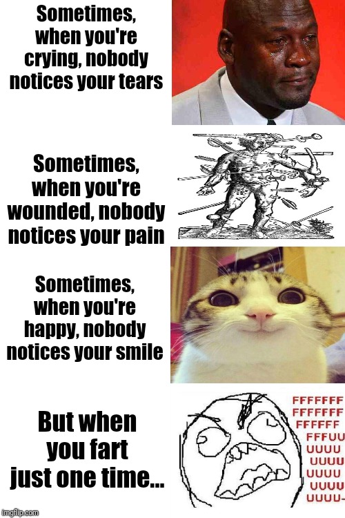 Why God, why? | Sometimes, when you're crying, nobody notices your tears; Sometimes, when you're wounded, nobody notices your pain; Sometimes, when you're happy, nobody notices your smile; But when you fart just one time... | image tagged in blank white template,memes,funny memes,very funny,super funny,ultra funny | made w/ Imgflip meme maker