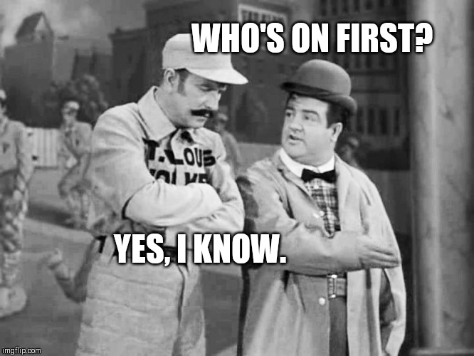 Abbott and Costello Who's on First | WHO'S ON FIRST? YES, I KNOW. | image tagged in abbott and costello who's on first | made w/ Imgflip meme maker