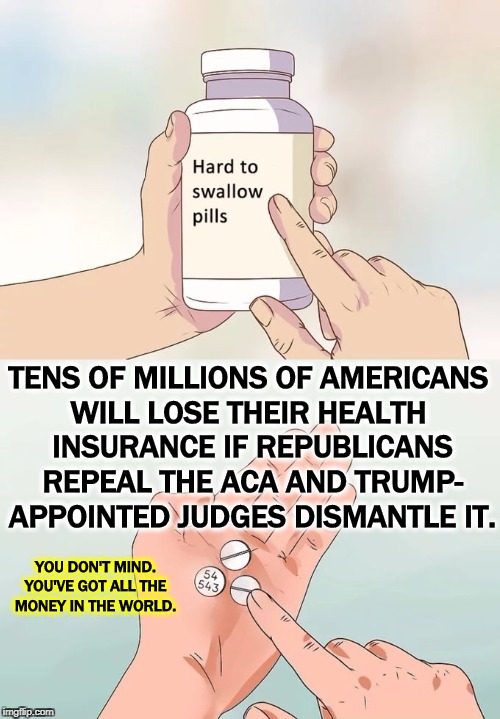 You don't happen to have any pre-existing conditions, do you? Could somebody you know hit a lifetime cap on benefits? | TENS OF MILLIONS OF AMERICANS 
WILL LOSE THEIR HEALTH 
INSURANCE IF REPUBLICANS REPEAL THE ACA AND TRUMP- APPOINTED JUDGES DISMANTLE IT. YOU DON'T MIND. YOU'VE GOT ALL THE MONEY IN THE WORLD. | image tagged in memes,hard to swallow pills,health insurance,aca,obamacare,bankruptcy | made w/ Imgflip meme maker