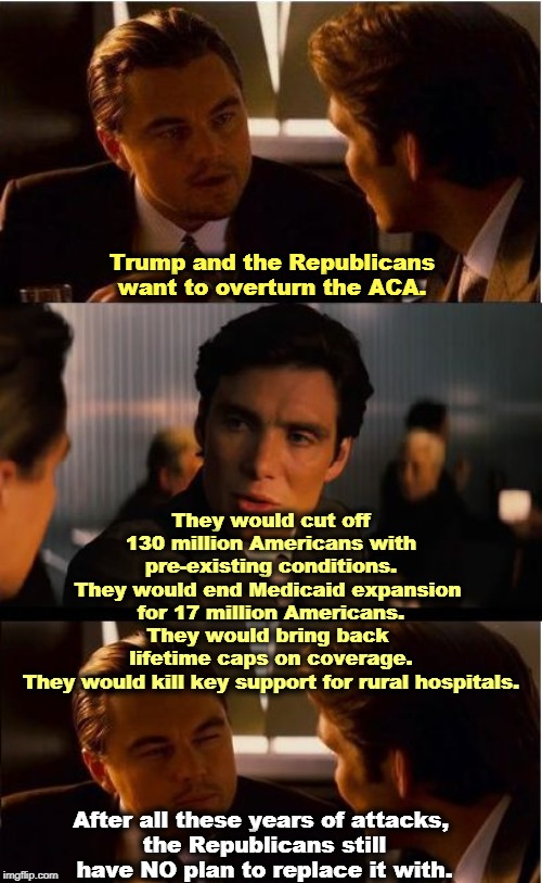The Republican Party, the insurance industry's best friend. | Trump and the Republicans want to overturn the ACA. They would cut off 130 million Americans with pre-existing conditions.
They would end Medicaid expansion 
for 17 million Americans.
They would bring back 
lifetime caps on coverage.
They would kill key support for rural hospitals. After all these years of attacks, 
the Republicans still have NO plan to replace it with. | image tagged in memes,inception,aca,obamacare,medicaid,pre-existing conditions | made w/ Imgflip meme maker