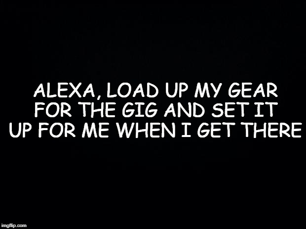 Black background | ALEXA, LOAD UP MY GEAR FOR THE GIG AND SET IT UP FOR ME WHEN I GET THERE | image tagged in black background | made w/ Imgflip meme maker