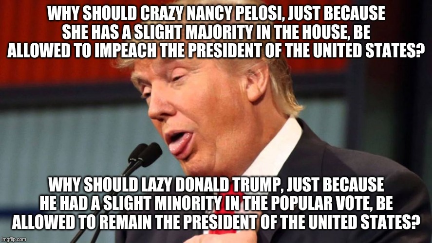 Ask the right questions! | WHY SHOULD CRAZY NANCY PELOSI, JUST BECAUSE SHE HAS A SLIGHT MAJORITY IN THE HOUSE, BE ALLOWED TO IMPEACH THE PRESIDENT OF THE UNITED STATES? WHY SHOULD LAZY DONALD TRUMP, JUST BECAUSE HE HAD A SLIGHT MINORITY IN THE POPULAR VOTE, BE ALLOWED TO REMAIN THE PRESIDENT OF THE UNITED STATES? | image tagged in stupid trump,memes,politics | made w/ Imgflip meme maker