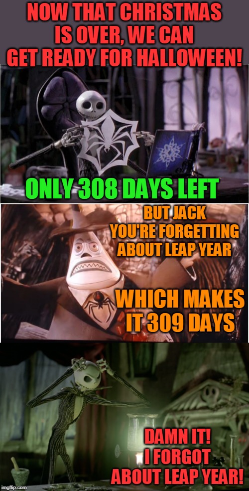 309 DAYS LEFT! | NOW THAT CHRISTMAS IS OVER, WE CAN GET READY FOR HALLOWEEN! ONLY 308 DAYS LEFT; BUT JACK YOU'RE FORGETTING ABOUT LEAP YEAR; WHICH MAKES IT 309 DAYS; DAMN IT!
I FORGOT ABOUT LEAP YEAR! | image tagged in memes,nightmare before christmas,halloween,leap year meme,jack skellington | made w/ Imgflip meme maker