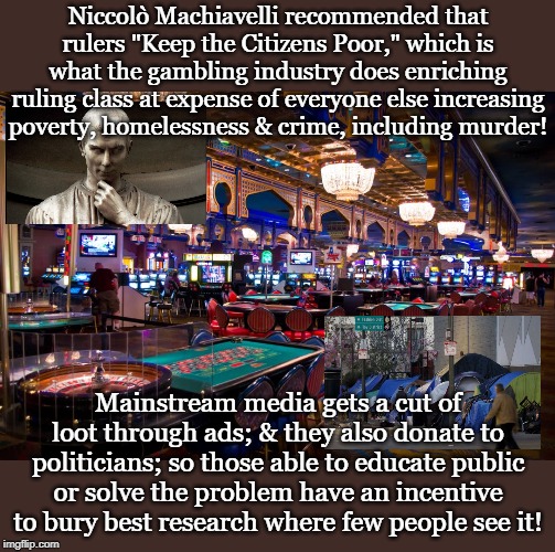 Niccolò Machiavelli recommended that rulers "Keep the Citizens Poor," which is what the gambling industry does enriching ruling class at expense of everyone else increasing poverty, homelessness & crime, including murder! Mainstream media gets a cut of loot through ads; & they also donate to politicians; so those able to educate public or solve the problem have an incentive to bury best research where few people see it! | made w/ Imgflip meme maker