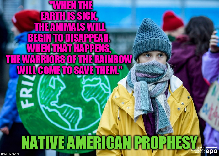 The Warriors of the Rainbow are Here | "WHEN THE EARTH IS SICK, 
THE ANIMALS WILL BEGIN TO DISAPPEAR, 
WHEN THAT HAPPENS, 
THE WARRIORS OF THE RAINBOW 
WILL COME TO SAVE THEM."; NATIVE AMERICAN PROPHESY | image tagged in greta thunberg | made w/ Imgflip meme maker