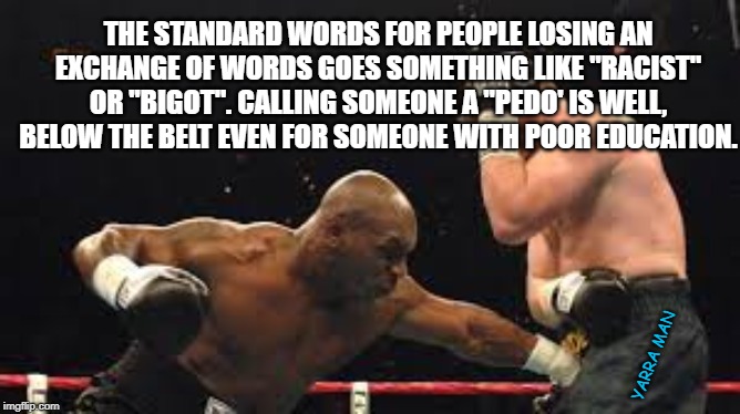 Below the belt | THE STANDARD WORDS FOR PEOPLE LOSING AN EXCHANGE OF WORDS GOES SOMETHING LIKE "RACIST" OR "BIGOT". CALLING SOMEONE A "PEDO' IS WELL, BELOW THE BELT EVEN FOR SOMEONE WITH POOR EDUCATION. YARRA MAN | image tagged in below the belt | made w/ Imgflip meme maker