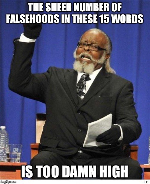 The amount of X is too damn high | THE SHEER NUMBER OF FALSEHOODS IN THESE 15 WORDS IS TOO DAMN HIGH | image tagged in the amount of x is too damn high | made w/ Imgflip meme maker