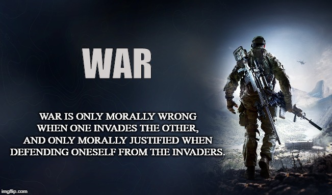 Aggression or Defense | WAR; WAR IS ONLY MORALLY WRONG WHEN ONE INVADES THE OTHER, AND ONLY MORALLY JUSTIFIED WHEN DEFENDING ONESELF FROM THE INVADERS. | image tagged in war,peace,military,invasion,solider,warriors | made w/ Imgflip meme maker