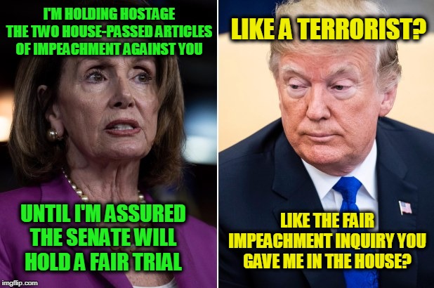 Free the Hostages!!! | LIKE A TERRORIST? I'M HOLDING HOSTAGE THE TWO HOUSE-PASSED ARTICLES OF IMPEACHMENT AGAINST YOU; LIKE THE FAIR IMPEACHMENT INQUIRY YOU GAVE ME IN THE HOUSE? UNTIL I'M ASSURED THE SENATE WILL HOLD A FAIR TRIAL | image tagged in nancy pelosi,president trump,trump impeachment | made w/ Imgflip meme maker