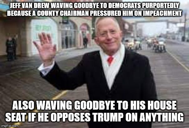 The more dire of two evils. | JEFF VAN DREW WAVING GOODBYE TO DEMOCRATS PURPORTEDLY BECAUSE A COUNTY CHAIRMAN PRESSURED HIM ON IMPEACHMENT; ALSO WAVING GOODBYE TO HIS HOUSE SEAT IF HE OPPOSES TRUMP ON ANYTHING | image tagged in van drew,memes,politics | made w/ Imgflip meme maker