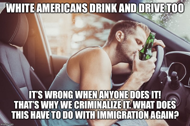 Illegal immigrants drink and drive! Well, so do all other ethnic groups including native-born citizens. | WHITE AMERICANS DRINK AND DRIVE TOO; IT’S WRONG WHEN ANYONE DOES IT! THAT’S WHY WE CRIMINALIZE IT. WHAT DOES THIS HAVE TO DO WITH IMMIGRATION AGAIN? | image tagged in drunk driver guy,drunk,drunk driving,illegal immigration,immigration,immigrants | made w/ Imgflip meme maker