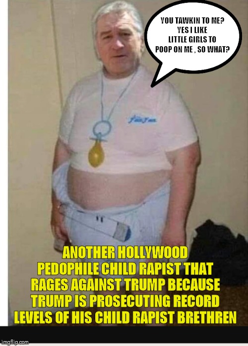Deniro | YOU TAWKIN TO ME?
YES I LIKE LITTLE GIRLS TO POOP ON ME , SO WHAT? ANOTHER HOLLYWOOD PEDOPHILE CHILD RAPIST THAT RAGES AGAINST TRUMP BECAUSE TRUMP IS PROSECUTING RECORD LEVELS OF HIS CHILD RAPIST BRETHREN | image tagged in deniro | made w/ Imgflip meme maker
