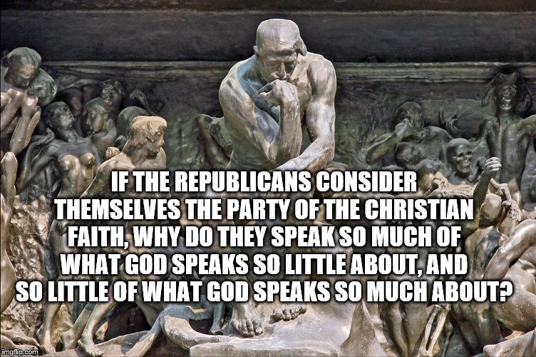 IF THE REPUBLICANS CONSIDER THEMSELVES THE PARTY OF THE CHRISTIAN FAITH, WHY DO THEY SPEAK SO MUCH OF WHAT GOD SPEAKS SO LITTLE ABOUT, AND SO LITTLE OF WHAT GOD SPEAKS SO MUCH ABOUT? | image tagged in christianity,faithful,republican,democrats,religious freedom,political memes | made w/ Imgflip meme maker