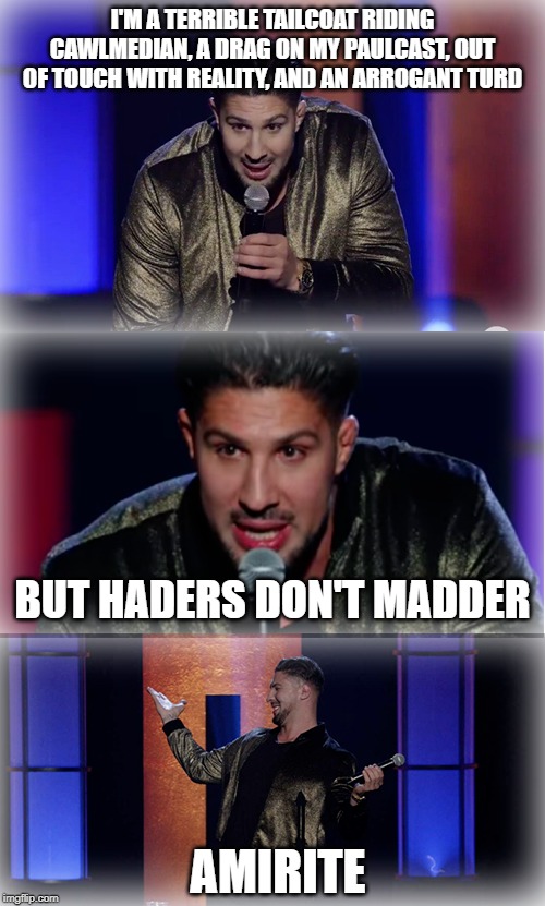 Brendan Schaub Stand Up Cawlmedy | I'M A TERRIBLE TAILCOAT RIDING CAWLMEDIAN, A DRAG ON MY PAULCAST, OUT OF TOUCH WITH REALITY, AND AN ARROGANT TURD; BUT HADERS DON'T MADDER; AMIRITE | image tagged in brendan schaub stand up cawlmedy | made w/ Imgflip meme maker