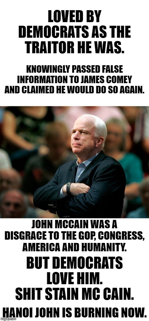 Shit stain Mc Cain's ego was always more important than any truths or helping anyone other than himself. | LOVED BY DEMOCRATS AS THE TRAITOR HE WAS. KNOWINGLY PASSED FALSE INFORMATION TO JAMES COMEY AND CLAIMED HE WOULD DO SO AGAIN. JOHN MCCAIN WAS A DISGRACE TO THE GOP, CONGRESS,
AMERICA AND HUMANITY. BUT DEMOCRATS LOVE HIM. SHIT STAIN MC CAIN. HANOI JOHN IS BURNING NOW. | image tagged in blank white template | made w/ Imgflip meme maker