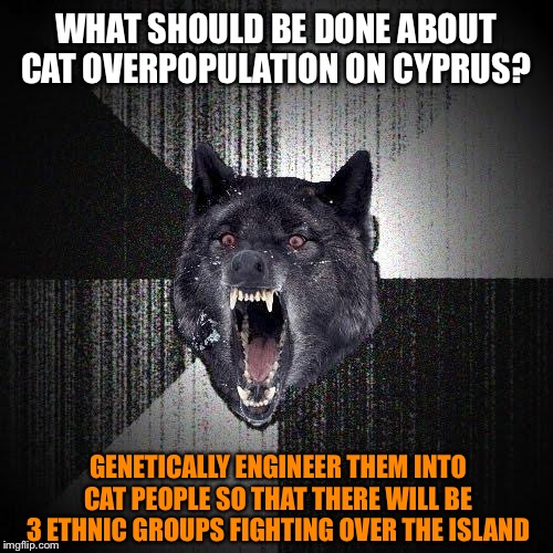 Insanity Wolf | WHAT SHOULD BE DONE ABOUT CAT OVERPOPULATION ON CYPRUS? GENETICALLY ENGINEER THEM INTO CAT PEOPLE SO THAT THERE WILL BE 3 ETHNIC GROUPS FIGHTING OVER THE ISLAND | image tagged in memes,insanity wolf,cats,genetics,island | made w/ Imgflip meme maker