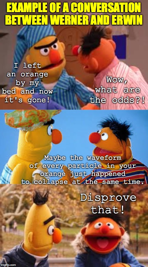 Origin of the Uncertainty Principle? (or 'Maybe Erwin is a frickin' orange thief').  Inspired by RaisingOldSouls2  ( : | EXAMPLE OF A CONVERSATION BETWEEN WERNER AND ERWIN Disprove that! I left an orange by my bed and now it's gone! Wow, what are the odds?! May | image tagged in memes,werner and erwin,simultaneously collapsing waveforms,uncertainly,would they though,research conference roommates | made w/ Imgflip meme maker