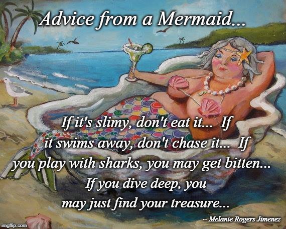 Advice... | Advice from a Mermaid... If it's slimy, don't eat it...  If it swims away, don't chase it...  If you play with sharks, you may get bitten... If you dive deep, you may just find your treasure... ~ Melanie Rogers Jimenez | image tagged in mermaid,advice,treasure,play | made w/ Imgflip meme maker