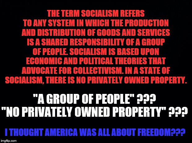 Socialism, by its very definition, is Un-American! A threat to FREEDOM! | THE TERM SOCIALISM REFERS TO ANY SYSTEM IN WHICH THE PRODUCTION AND DISTRIBUTION OF GOODS AND SERVICES IS A SHARED RESPONSIBILITY OF A GROUP OF PEOPLE. SOCIALISM IS BASED UPON ECONOMIC AND POLITICAL THEORIES THAT ADVOCATE FOR COLLECTIVISM. IN A STATE OF SOCIALISM, THERE IS NO PRIVATELY OWNED PROPERTY. "A GROUP OF PEOPLE" ???
"NO PRIVATELY OWNED PROPERTY" ??? I THOUGHT AMERICA WAS ALL ABOUT FREEDOM??? | image tagged in black background,memes,political | made w/ Imgflip meme maker