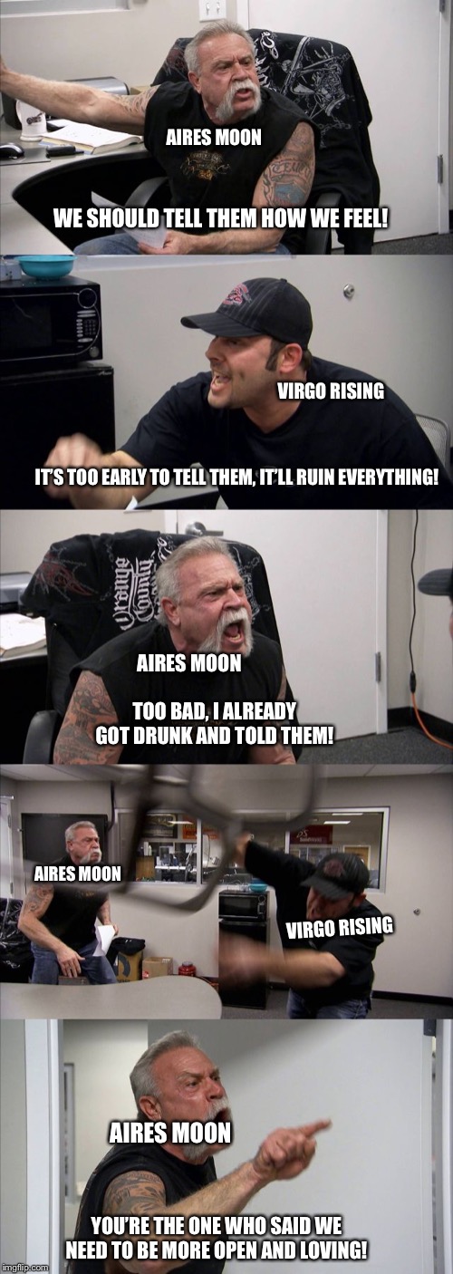 American Chopper Argument Meme | AIRES MOON; WE SHOULD TELL THEM HOW WE FEEL! VIRGO RISING; IT’S TOO EARLY TO TELL THEM, IT’LL RUIN EVERYTHING! AIRES MOON; TOO BAD, I ALREADY GOT DRUNK AND TOLD THEM! AIRES MOON; VIRGO RISING; AIRES MOON; YOU’RE THE ONE WHO SAID WE NEED TO BE MORE OPEN AND LOVING! | image tagged in memes,american chopper argument,astrologymemes | made w/ Imgflip meme maker