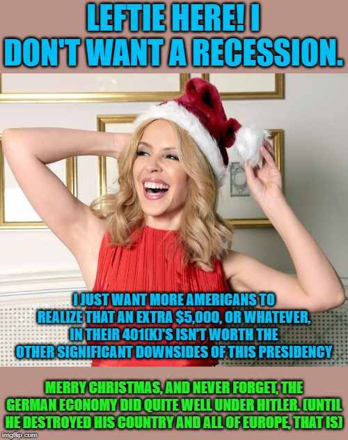 "Lefties want a recession!" | LEFTIE HERE! I DON'T WANT A RECESSION. I JUST WANT MORE AMERICANS TO REALIZE THAT AN EXTRA $5,000, OR WHATEVER, IN THEIR 401(K)'S ISN'T WORTH THE OTHER SIGNIFICANT DOWNSIDES OF THIS PRESIDENCY; MERRY CHRISTMAS, AND NEVER FORGET, THE GERMAN ECONOMY DID QUITE WELL UNDER HITLER. (UNTIL HE DESTROYED HIS COUNTRY AND ALL OF EUROPE, THAT IS) | image tagged in kylie santa hat,economy,retirement,hitler,trump,leftist | made w/ Imgflip meme maker