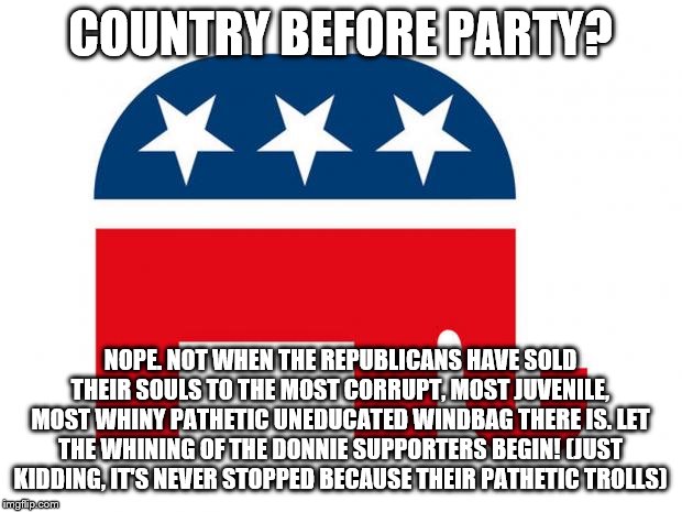 Republican | COUNTRY BEFORE PARTY? NOPE. NOT WHEN THE REPUBLICANS HAVE SOLD THEIR SOULS TO THE MOST CORRUPT, MOST JUVENILE, MOST WHINY PATHETIC UNEDUCATED WINDBAG THERE IS. LET THE WHINING OF THE DONNIE SUPPORTERS BEGIN! (JUST KIDDING, IT'S NEVER STOPPED BECAUSE THEIR PATHETIC TROLLS) | image tagged in republican | made w/ Imgflip meme maker