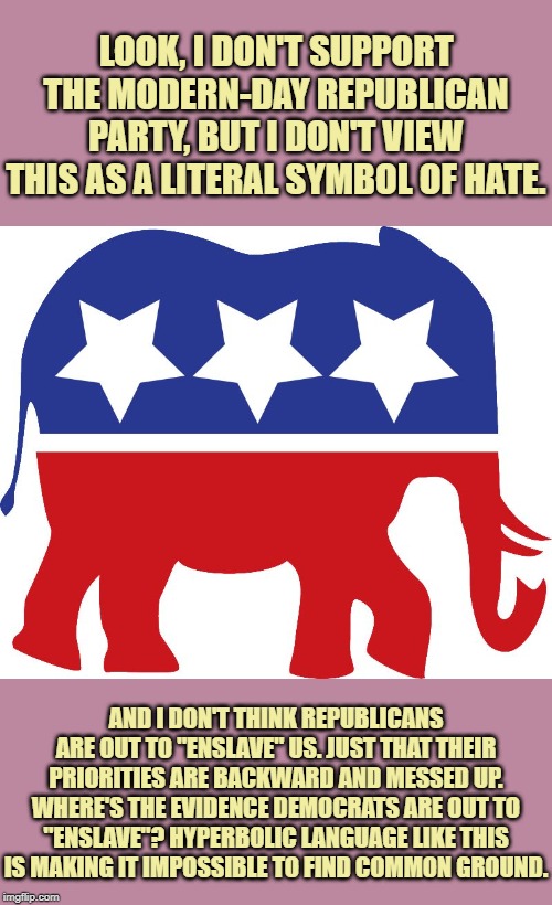 When they say Democrats are out to "enslave" them. | LOOK, I DON'T SUPPORT THE MODERN-DAY REPUBLICAN PARTY, BUT I DON'T VIEW THIS AS A LITERAL SYMBOL OF HATE. AND I DON'T THINK REPUBLICANS ARE OUT TO "ENSLAVE" US. JUST THAT THEIR PRIORITIES ARE BACKWARD AND MESSED UP. WHERE'S THE EVIDENCE DEMOCRATS ARE OUT TO "ENSLAVE"? HYPERBOLIC LANGUAGE LIKE THIS IS MAKING IT IMPOSSIBLE TO FIND COMMON GROUND. | image tagged in gop elephant,slavery,democrats,republicans,ah yes enslaved,civil war | made w/ Imgflip meme maker