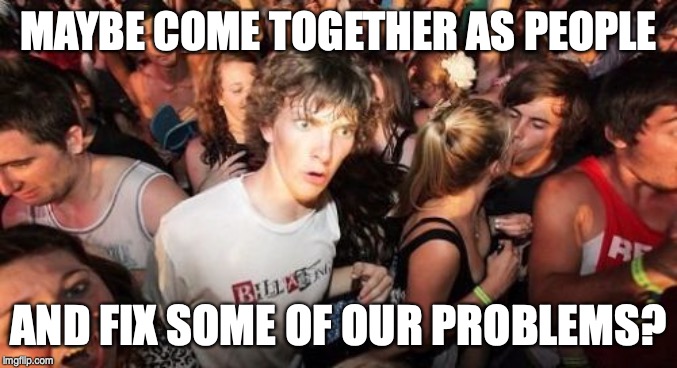 Sudden Clarity Clarence Meme | MAYBE COME TOGETHER AS PEOPLE AND FIX SOME OF OUR PROBLEMS? | image tagged in memes,sudden clarity clarence | made w/ Imgflip meme maker