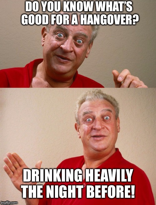 Classic Rodney | DO YOU KNOW WHAT’S  GOOD FOR A HANGOVER? DRINKING HEAVILY THE NIGHT BEFORE! | image tagged in classic rodney | made w/ Imgflip meme maker
