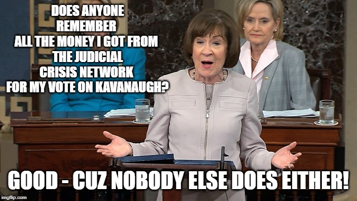 Lyin' Susan 2 | DOES ANYONE REMEMBER 
ALL THE MONEY I GOT FROM 
THE JUDICIAL CRISIS NETWORK 
FOR MY VOTE ON KAVANAUGH? GOOD - CUZ NOBODY ELSE DOES EITHER! | image tagged in susan collins | made w/ Imgflip meme maker