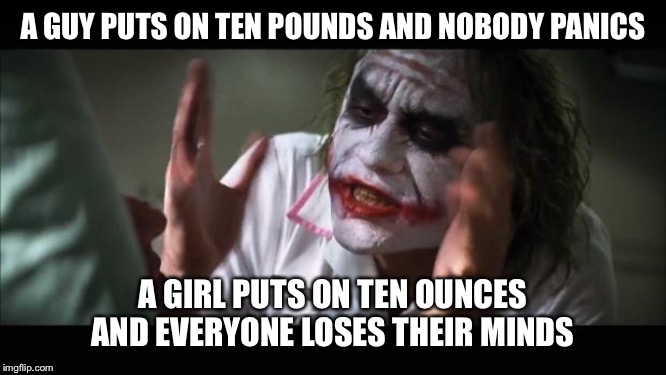 And everybody loses their minds | A GUY PUTS ON TEN POUNDS AND NOBODY PANICS; A GIRL PUTS ON TEN OUNCES AND EVERYONE LOSES THEIR MINDS | image tagged in memes,and everybody loses their minds | made w/ Imgflip meme maker