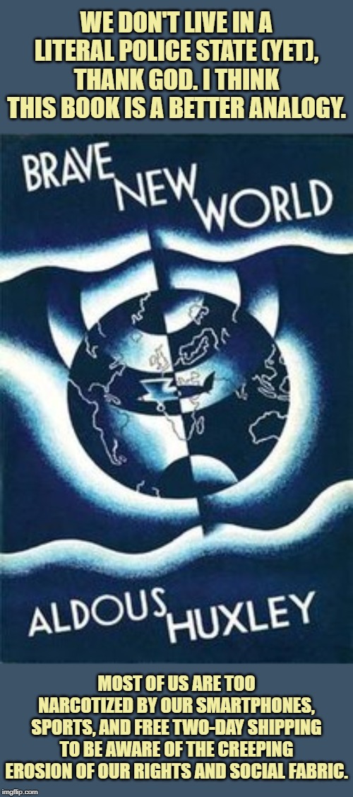 "Brave New World" was uncomfortably on the mark. | WE DON'T LIVE IN A LITERAL POLICE STATE (YET), THANK GOD. I THINK THIS BOOK IS A BETTER ANALOGY. MOST OF US ARE TOO NARCOTIZED BY OUR SMARTPHONES, SPORTS, AND FREE TWO-DAY SHIPPING TO BE AWARE OF THE CREEPING EROSION OF OUR RIGHTS AND SOCIAL FABRIC. | image tagged in brave new world,dystopia,smartphones,sports,shipping | made w/ Imgflip meme maker