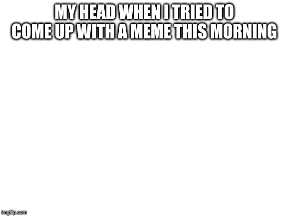 Blank White Template | MY HEAD WHEN I TRIED TO COME UP WITH A MEME THIS MORNING | image tagged in blank white template | made w/ Imgflip meme maker