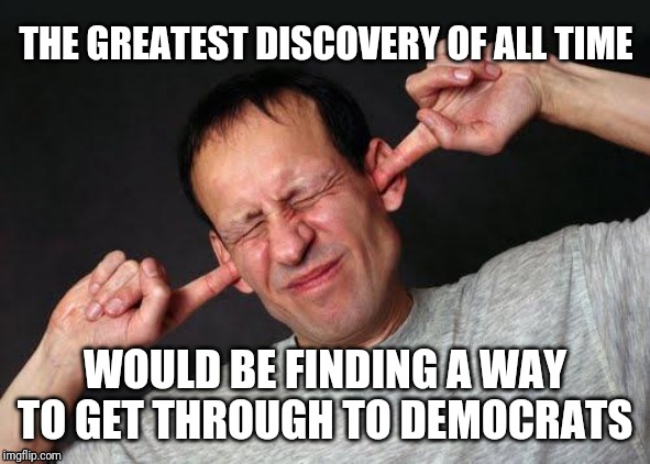 Fingers In Ears | THE GREATEST DISCOVERY OF ALL TIME; WOULD BE FINDING A WAY TO GET THROUGH TO DEMOCRATS | image tagged in fingers in ears | made w/ Imgflip meme maker