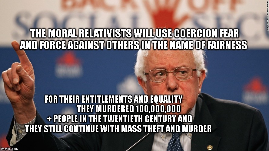 Unrealistic Promise Bernie | THE MORAL RELATIVISTS WILL USE COERCION FEAR AND FORCE AGAINST OTHERS IN THE NAME OF FAIRNESS; FOR THEIR ENTITLEMENTS AND EQUALITY        
            THEY MURDERED 100,000,000 + PEOPLE IN THE TWENTIETH CENTURY AND THEY STILL CONTINUE WITH MASS THEFT AND MURDER | image tagged in unrealistic promise bernie | made w/ Imgflip meme maker