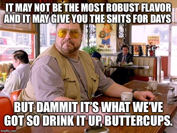 Walter Sobchak drinking coffee | IT MAY NOT BE THE MOST ROBUST FLAVOR AND IT MAY GIVE YOU THE SHITS FOR DAYS BUT DAMMIT IT’S WHAT WE’VE GOT SO DRINK IT UP, BUTTERCUPS. | image tagged in walter sobchak drinking coffee | made w/ Imgflip meme maker