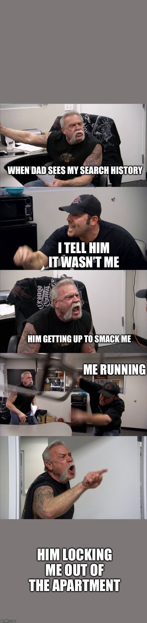 American Chopper Argument | WHEN DAD SEES MY SEARCH HISTORY; I TELL HIM IT WASN’T ME; HIM GETTING UP TO SMACK ME; ME RUNNING; HIM LOCKING ME OUT OF THE APARTMENT | image tagged in memes,american chopper argument | made w/ Imgflip meme maker