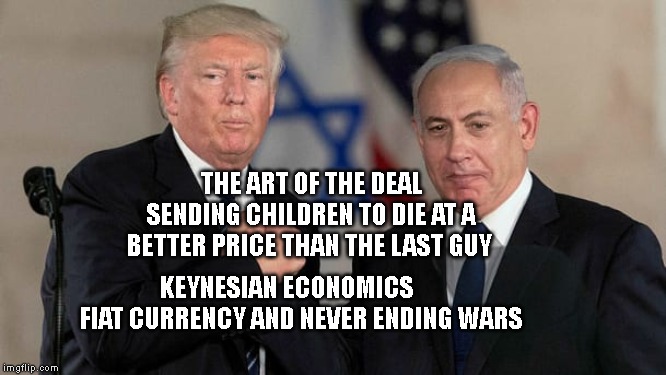 Trump and Netanyahu Bro Shake | THE ART OF THE DEAL SENDING CHILDREN TO DIE AT A BETTER PRICE THAN THE LAST GUY; KEYNESIAN ECONOMICS         FIAT CURRENCY AND NEVER ENDING WARS | image tagged in trump and netanyahu bro shake | made w/ Imgflip meme maker