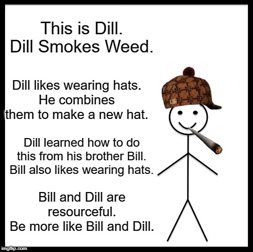 Be Like Bill Meme | This is Dill.
Dill Smokes Weed. Dill likes wearing hats.
He combines them to make a new hat. Dill learned how to do this from his brother Bill.
Bill also likes wearing hats. Bill and Dill are resourceful.
Be more like Bill and Dill. | image tagged in memes,be like bill | made w/ Imgflip meme maker