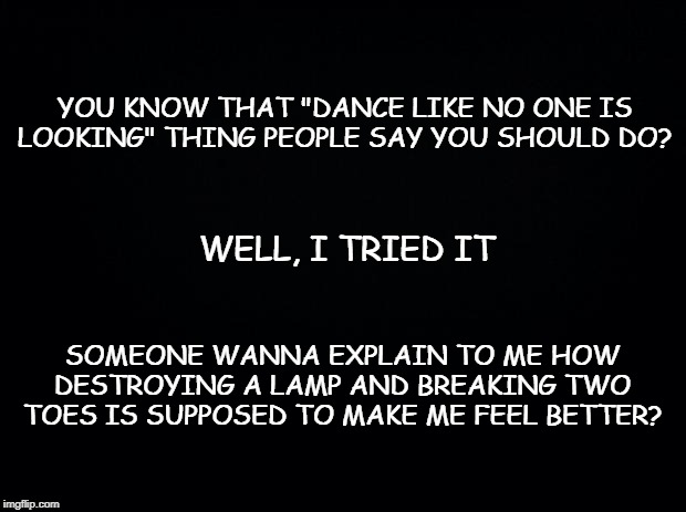 Black background | YOU KNOW THAT "DANCE LIKE NO ONE IS LOOKING" THING PEOPLE SAY YOU SHOULD DO? WELL, I TRIED IT; SOMEONE WANNA EXPLAIN TO ME HOW DESTROYING A LAMP AND BREAKING TWO TOES IS SUPPOSED TO MAKE ME FEEL BETTER? | image tagged in black background | made w/ Imgflip meme maker