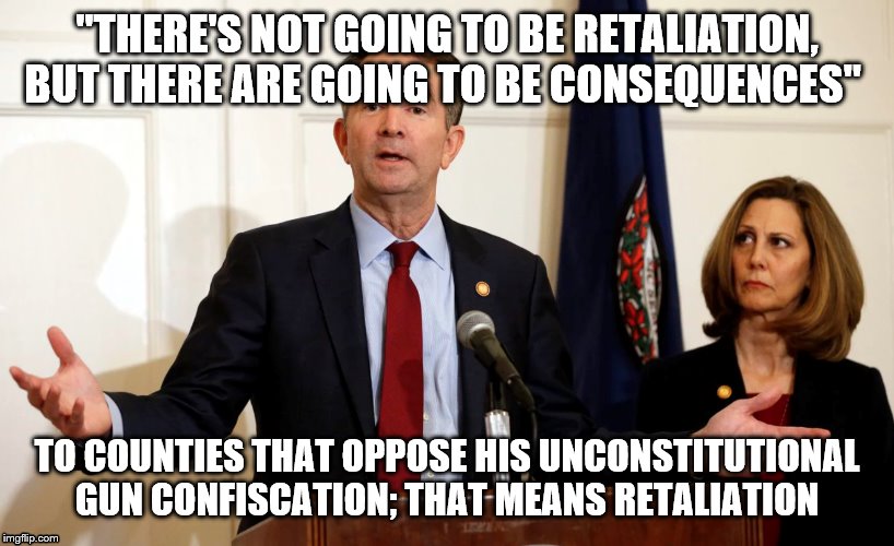 Another Great idea from Ralph Northam | "THERE'S NOT GOING TO BE RETALIATION, BUT THERE ARE GOING TO BE CONSEQUENCES"; TO COUNTIES THAT OPPOSE HIS UNCONSTITUTIONAL GUN CONFISCATION; THAT MEANS RETALIATION | image tagged in another great idea from ralph northam | made w/ Imgflip meme maker