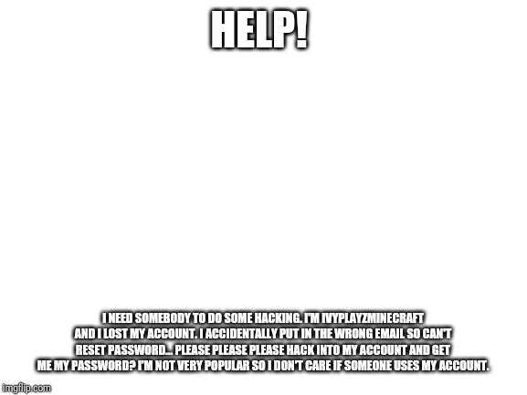 Blank White Template | HELP! I NEED SOMEBODY TO DO SOME HACKING. I'M IVYPLAYZMINECRAFT AND I LOST MY ACCOUNT. I ACCIDENTALLY PUT IN THE WRONG EMAIL SO CAN'T RESET PASSWORD... PLEASE PLEASE PLEASE HACK INTO MY ACCOUNT AND GET ME MY PASSWORD? I'M NOT VERY POPULAR SO I DON'T CARE IF SOMEONE USES MY ACCOUNT. | image tagged in blank white template | made w/ Imgflip meme maker